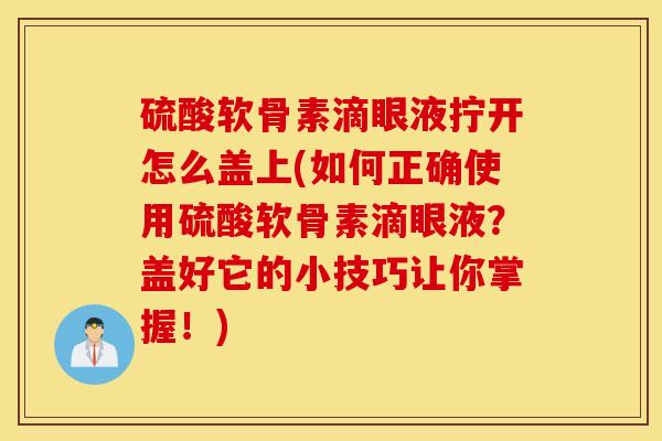 硫酸软骨素滴眼液拧开怎么盖上(如何正确使用硫酸软骨素滴眼液？盖好它的小技巧让你掌握！)