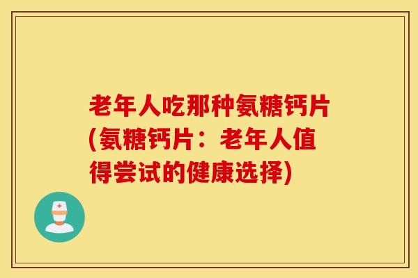 老年人吃那种氨糖钙片(氨糖钙片：老年人值得尝试的健康选择)