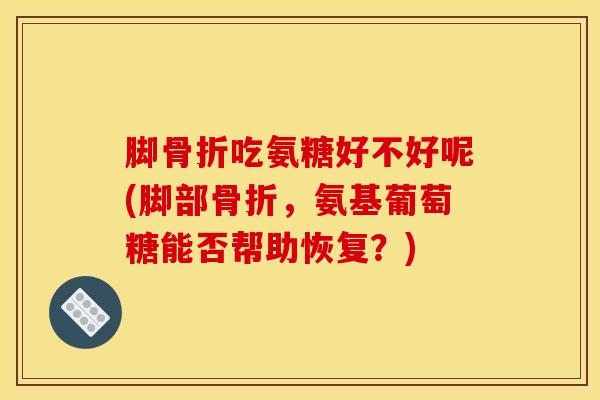 脚骨折吃氨糖好不好呢(脚部骨折，氨基葡萄糖能否帮助恢复？)