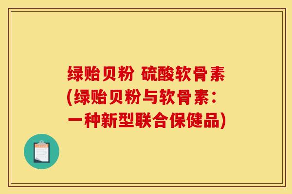 绿贻贝粉 硫酸软骨素(绿贻贝粉与软骨素：一种新型联合保健品)