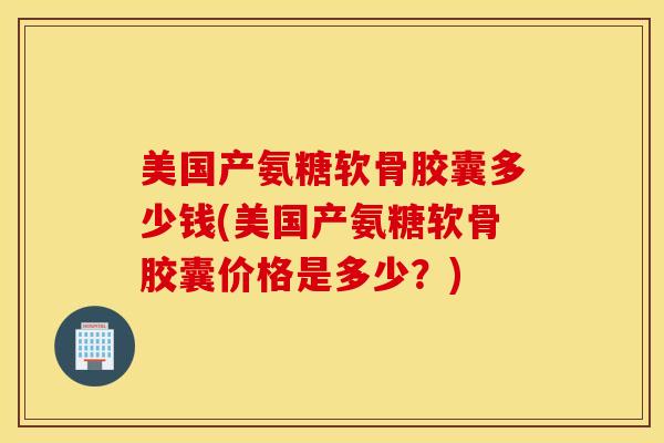美国产氨糖软骨胶囊多少钱(美国产氨糖软骨胶囊价格是多少？)