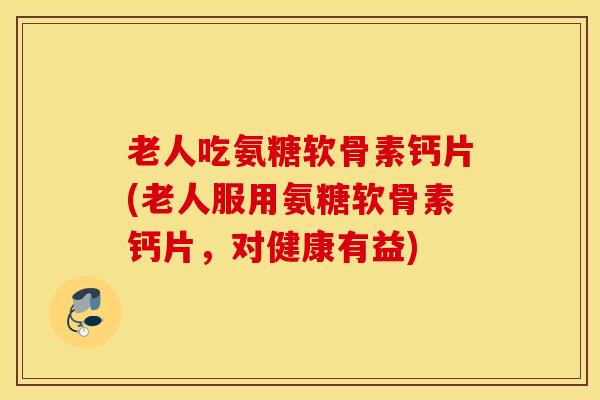 老人吃氨糖软骨素钙片(老人服用氨糖软骨素钙片，对健康有益)