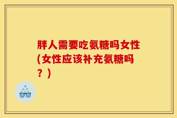 胖人需要吃氨糖吗女性(女性应该补充氨糖吗？)