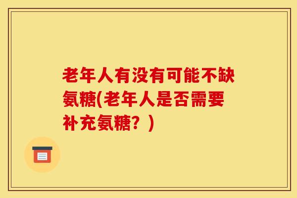 老年人有没有可能不缺氨糖(老年人是否需要补充氨糖？)