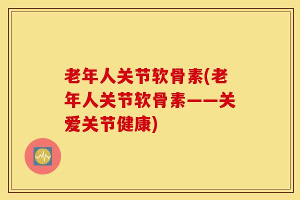 老年人关节软骨素(老年人关节软骨素——关爱关节健康)