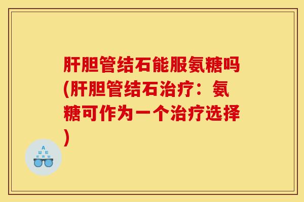 肝胆管结石能服氨糖吗(肝胆管结石治疗：氨糖可作为一个治疗选择)