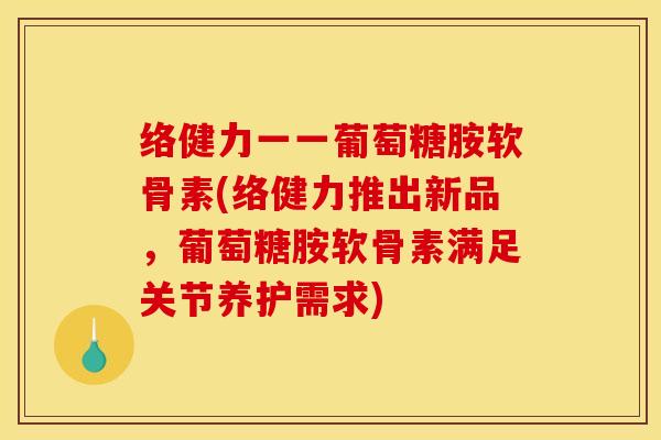 络健力一一葡萄糖胺软骨素(络健力推出新品，葡萄糖胺软骨素满足关节养护需求)