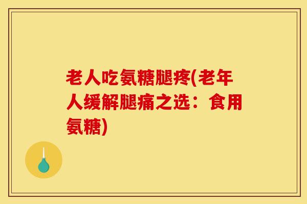 老人吃氨糖腿疼(老年人缓解腿痛之选：食用氨糖)