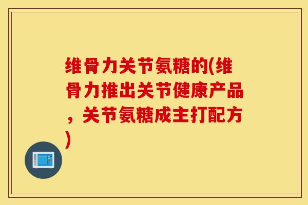 维骨力关节氨糖的(维骨力推出关节健康产品，关节氨糖成主打配方)