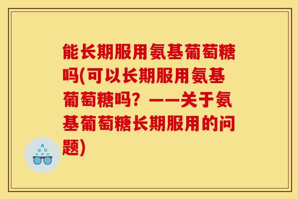 能长期服用氨基葡萄糖吗(可以长期服用氨基葡萄糖吗？——关于氨基葡萄糖长期服用的问题)