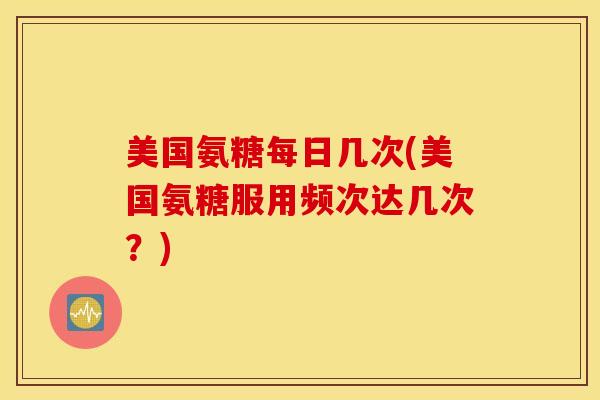 美国氨糖每日几次(美国氨糖服用频次达几次？)