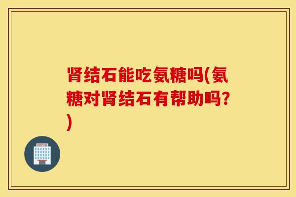 肾结石能吃氨糖吗(氨糖对肾结石有帮助吗？)