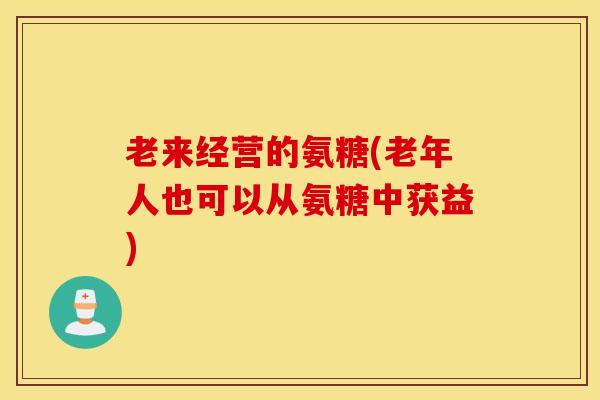 老来经营的氨糖(老年人也可以从氨糖中获益)