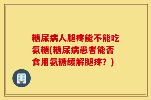 糖尿病人腿疼能不能吃氨糖(糖尿病患者能否食用氨糖缓解腿疼？)