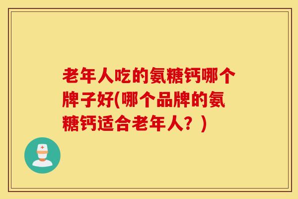 老年人吃的氨糖钙哪个牌子好(哪个品牌的氨糖钙适合老年人？)