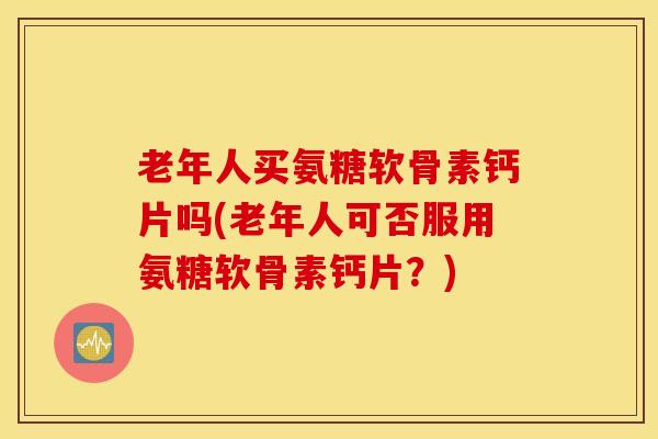 老年人买氨糖软骨素钙片吗(老年人可否服用氨糖软骨素钙片？)