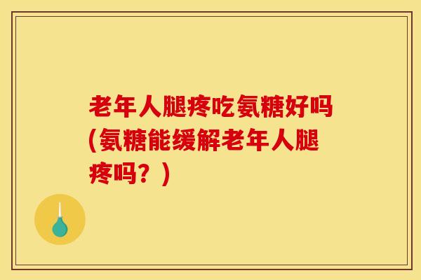 老年人腿疼吃氨糖好吗(氨糖能缓解老年人腿疼吗？)
