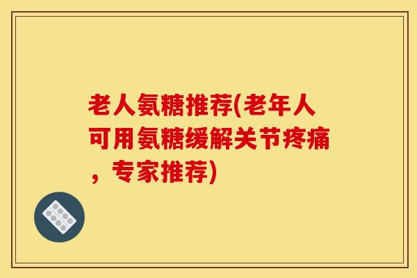 老人氨糖推荐(老年人可用氨糖缓解关节疼痛，专家推荐)