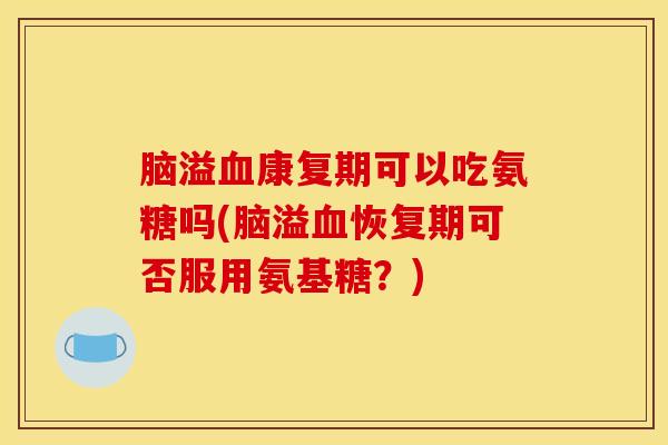 脑溢血康复期可以吃氨糖吗(脑溢血恢复期可否服用氨基糖?) 脑溢血康复期可以吃氨糖吗(脑溢血恢复期可否服用氨基糖?)