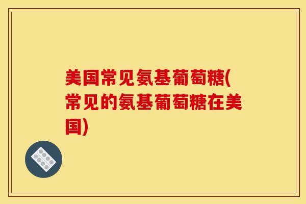 美国常见氨基葡萄糖(常见的氨基葡萄糖在美国)