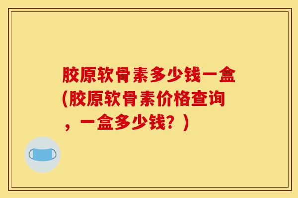 胶原软骨素多少钱一盒(胶原软骨素价格查询，一盒多少钱？)