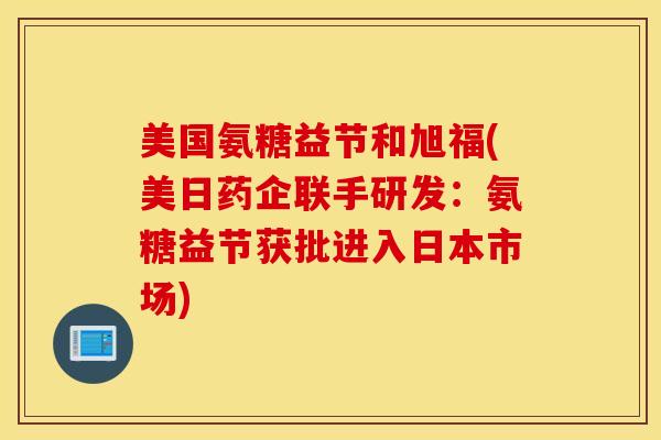 美国氨糖益节和旭福(美日药企联手研发：氨糖益节获批进入日本市场)