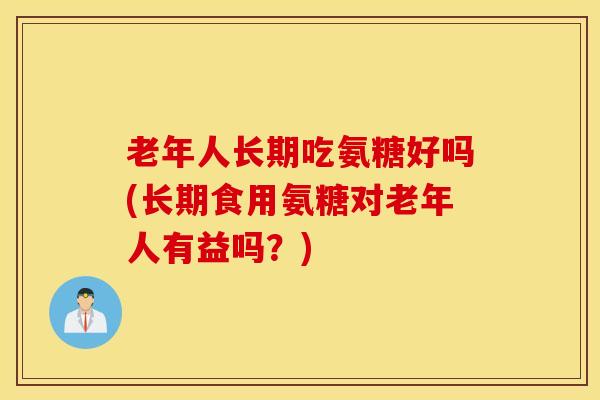 老年人长期吃氨糖好吗(长期食用氨糖对老年人有益吗?) 老年人长期吃氨糖好吗(长期食用氨糖对老年人有益吗?)