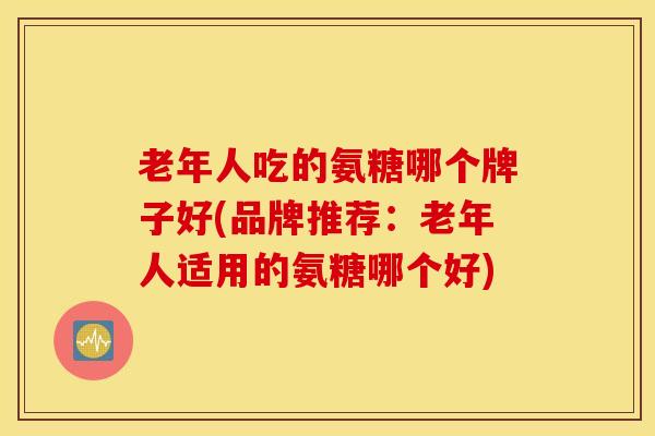 老年人吃的氨糖哪个牌子好(品牌推荐：老年人适用的氨糖哪个好)