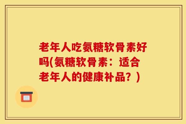老年人吃氨糖软骨素好吗(氨糖软骨素：适合老年人的健康补品？)