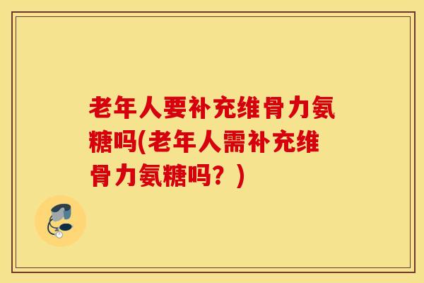 老年人要补充维骨力氨糖吗(老年人需补充维骨力氨糖吗？)