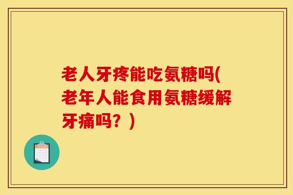 老人牙疼能吃氨糖吗(老年人能食用氨糖缓解牙痛吗？)