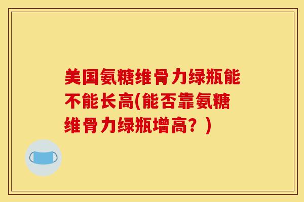 美国氨糖维骨力绿瓶能不能长高(能否靠氨糖维骨力绿瓶增高？)
