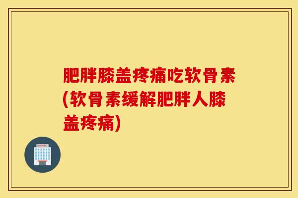 肥胖膝盖疼痛吃软骨素(软骨素缓解肥胖人膝盖疼痛)