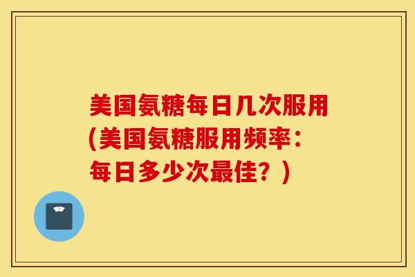美国氨糖每日几次服用(美国氨糖服用频率：每日多少次最佳？)