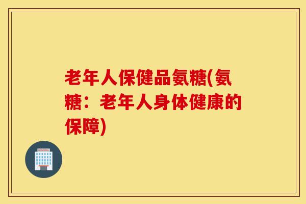 老年人保健品氨糖(氨糖：老年人身体健康的保障)