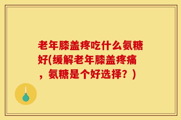 老年膝盖疼吃什么氨糖好(缓解老年膝盖疼痛，氨糖是个好选择？)