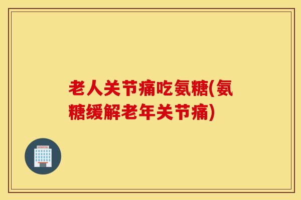 老人关节痛吃氨糖(氨糖缓解老年关节痛)