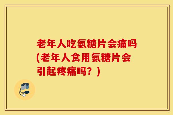 老年人吃氨糖片会痛吗(老年人食用氨糖片会引起疼痛吗？)