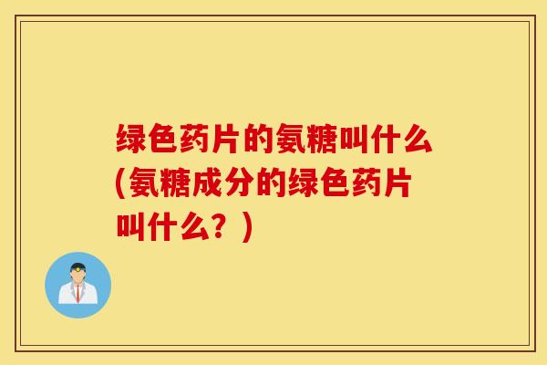 绿色药片的氨糖叫什么(氨糖成分的绿色药片叫什么？)
