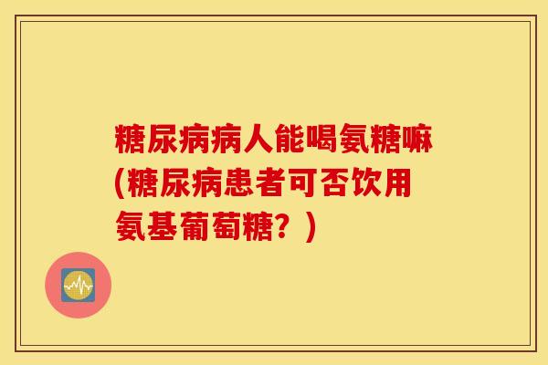糖尿病病人能喝氨糖嘛(糖尿病患者可否饮用氨基葡萄糖？)