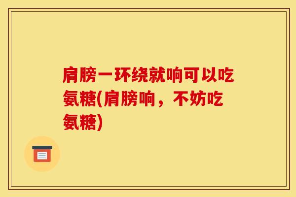 肩膀一环绕就响可以吃氨糖(肩膀响,不妨吃氨糖) 肩膀一环绕就响可以吃氨糖(肩膀响,不妨吃氨糖)