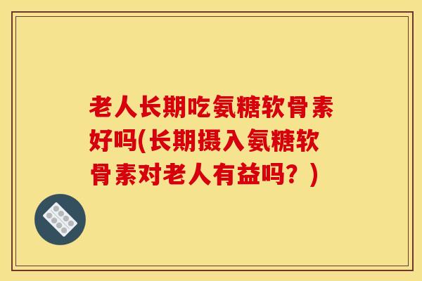 老人长期吃氨糖软骨素好吗(长期摄入氨糖软骨素对老人有益吗？)