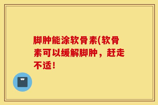 脚肿能涂软骨素(软骨素可以缓解脚肿，赶走不适！