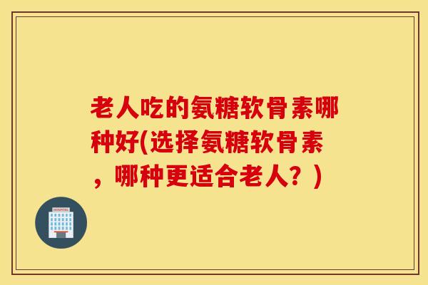 老人吃的氨糖软骨素哪种好(选择氨糖软骨素，哪种更适合老人？)