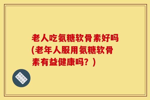 老人吃氨糖软骨素好吗(老年人服用氨糖软骨素有益健康吗？)