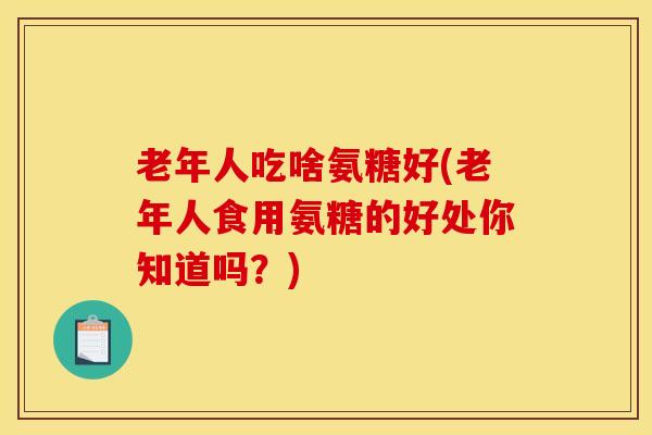 老年人吃啥氨糖好(老年人食用氨糖的好处你知道吗？)
