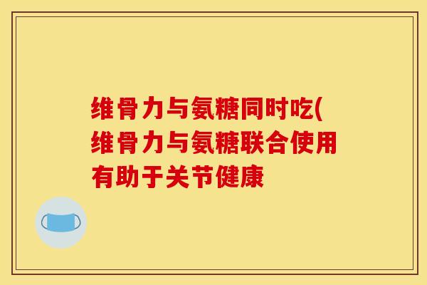 维骨力与氨糖同时吃(维骨力与氨糖联合使用有助于关节健康