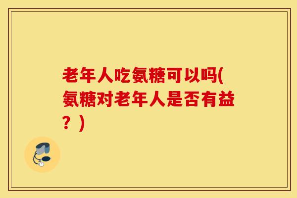 老年人吃氨糖可以吗(氨糖对老年人是否有益？)