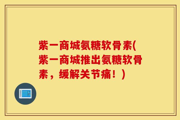 紫一商城氨糖软骨素(紫一商城推出氨糖软骨素，缓解关节痛！)