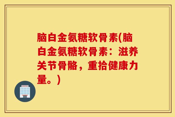脑白金氨糖软骨素(脑白金氨糖软骨素：滋养关节骨骼，重拾健康力量。)